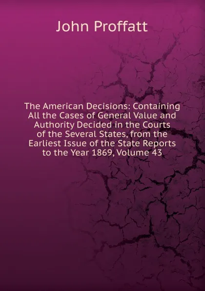 Обложка книги The American Decisions: Containing All the Cases of General Value and Authority Decided in the Courts of the Several States, from the Earliest Issue of the State Reports to the Year 1869, Volume 43, John Proffatt