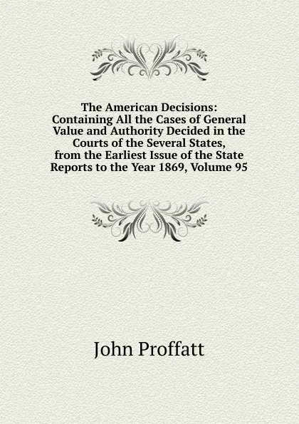 Обложка книги The American Decisions: Containing All the Cases of General Value and Authority Decided in the Courts of the Several States, from the Earliest Issue of the State Reports to the Year 1869, Volume 95, John Proffatt