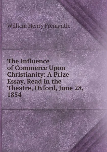 Обложка книги The Influence of Commerce Upon Christianity: A Prize Essay, Read in the Theatre, Oxford, June 28, 1854 ., William Henry Fremantle