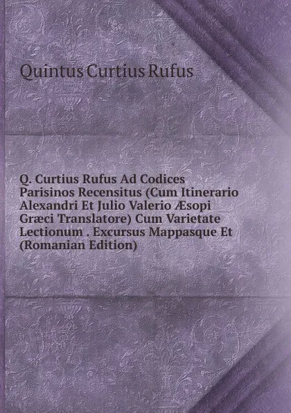 Обложка книги Q. Curtius Rufus Ad Codices Parisinos Recensitus (Cum Itinerario Alexandri Et Julio Valerio AEsopi Graeci Translatore) Cum Varietate Lectionum . Excursus Mappasque Et (Romanian Edition), Quintus Curtius Rufus