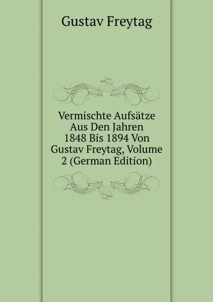 Обложка книги Vermischte Aufsatze Aus Den Jahren 1848 Bis 1894 Von Gustav Freytag, Volume 2 (German Edition), Gustav Freytag