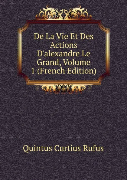 Обложка книги De La Vie Et Des Actions D.alexandre Le Grand, Volume 1 (French Edition), Quintus Curtius Rufus