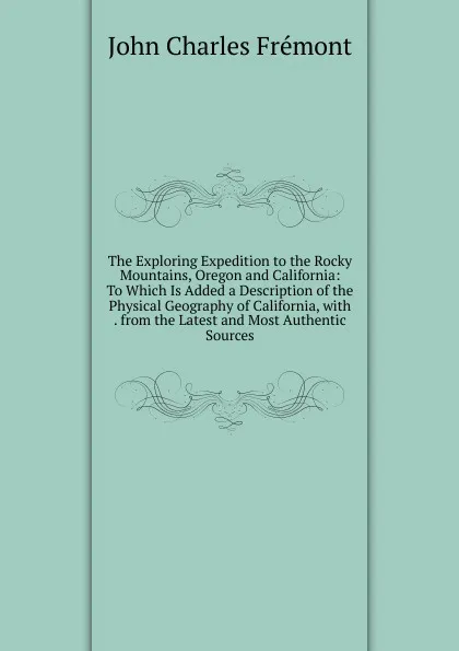 Обложка книги The Exploring Expedition to the Rocky Mountains, Oregon and California: To Which Is Added a Description of the Physical Geography of California, with . from the Latest and Most Authentic Sources, John Charles Frémont