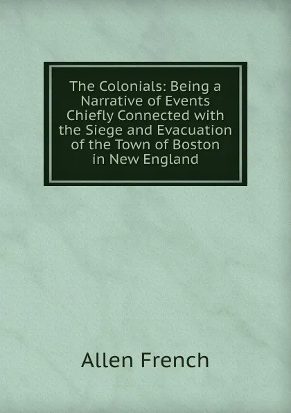 Обложка книги The Colonials: Being a Narrative of Events Chiefly Connected with the Siege and Evacuation of the Town of Boston in New England, Allen French