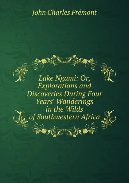 Обложка книги Lake Ngami: Or, Explorations and Discoveries During Four Years. Wanderings in the Wilds of Southwestern Africa, John Charles Frémont