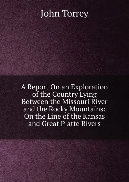 Обложка книги A Report On an Exploration of the Country Lying Between the Missouri River and the Rocky Mountains: On the Line of the Kansas and Great Platte Rivers., John Torrey