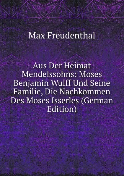 Обложка книги Aus Der Heimat Mendelssohns: Moses Benjamin Wulff Und Seine Familie, Die Nachkommen Des Moses Isserles (German Edition), Max Freudenthal