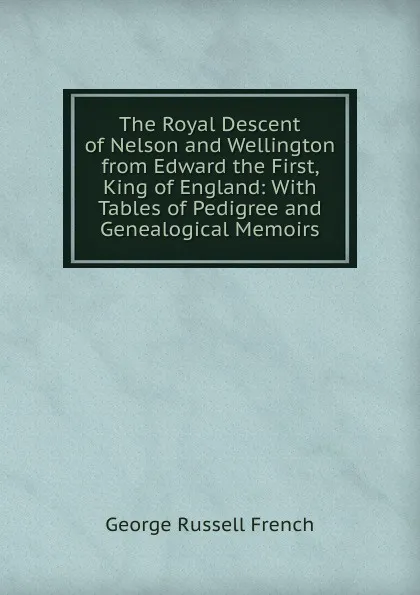 Обложка книги The Royal Descent of Nelson and Wellington from Edward the First, King of England: With Tables of Pedigree and Genealogical Memoirs, George Russell French