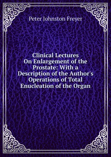 Обложка книги Clinical Lectures On Enlargement of the Prostate: With a Description of the Author.s Operations of Total Enucleation of the Organ, Peter Johnston Freyer