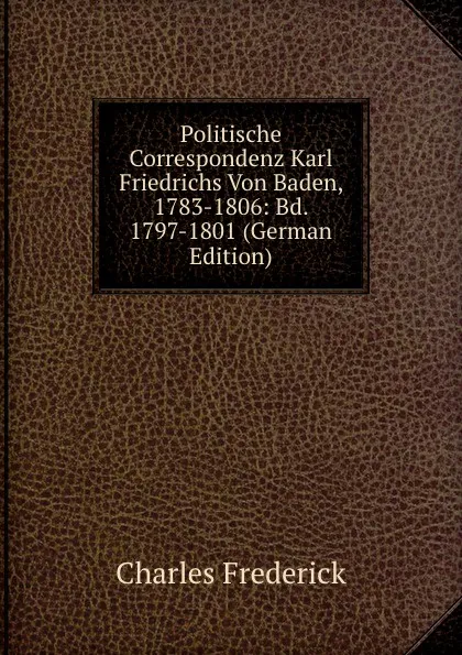 Обложка книги Politische Correspondenz Karl Friedrichs Von Baden, 1783-1806: Bd. 1797-1801 (German Edition), Charles Frederick