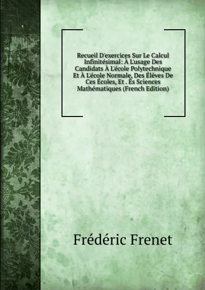 Обложка книги Recueil D.exercices Sur Le Calcul Infinitesimal: A L.usage Des Candidats A L.ecole Polytechnique Et A L.ecole Normale, Des Eleves De Ces Ecoles, Et . Es Sciences Mathematiques (French Edition), Frédéric Frénet