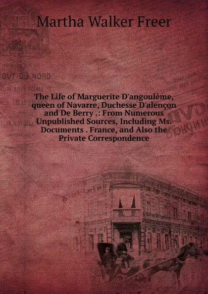 Обложка книги The Life of Marguerite D.angouleme,queen of Navarre, Duchesse D.alencon and De Berry .: From Numerous Unpublished Sources, Including Ms. Documents . France, and Also the Private Correspondence, Martha Walker Freer