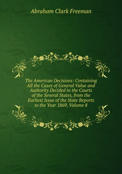 Обложка книги The American Decisions: Containing All the Cases of General Value and Authority Decided in the Courts of the Several States, from the Earliest Issue of the State Reports to the Year 1869, Volume 8, Abraham Clark Freeman