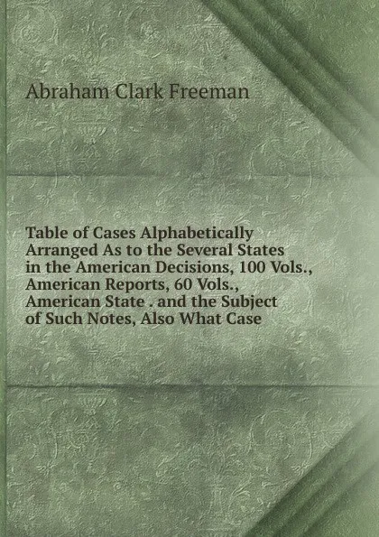 Обложка книги Table of Cases Alphabetically Arranged As to the Several States in the American Decisions, 100 Vols., American Reports, 60 Vols., American State . and the Subject of Such Notes, Also What Case, Abraham Clark Freeman