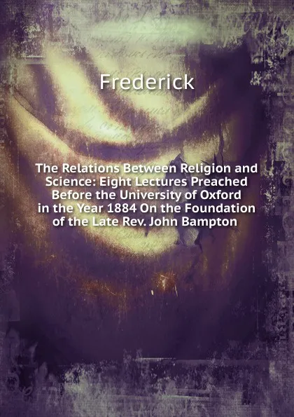 Обложка книги The Relations Between Religion and Science: Eight Lectures Preached Before the University of Oxford in the Year 1884 On the Foundation of the Late Rev. John Bampton ., Frederick