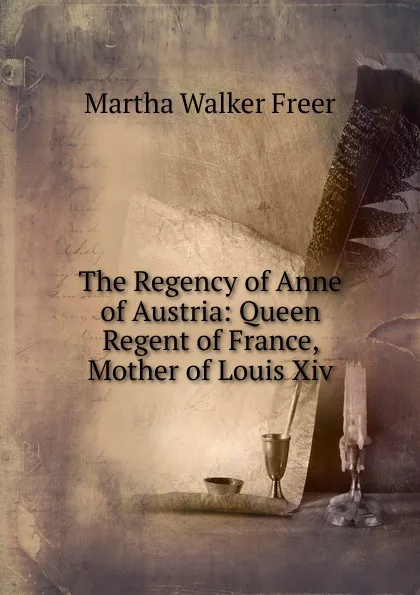 Обложка книги The Regency of Anne of Austria: Queen Regent of France, Mother of Louis Xiv., Martha Walker Freer