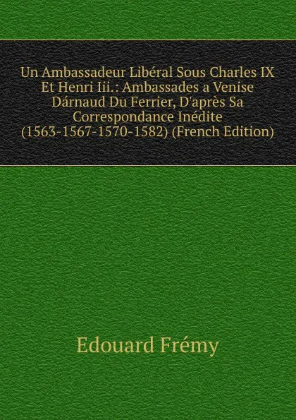 Обложка книги Un Ambassadeur Liberal Sous Charles IX Et Henri Iii.: Ambassades a Venise Darnaud Du Ferrier, D.apres Sa Correspondance Inedite (1563-1567-1570-1582) (French Edition), Edouard Fremy