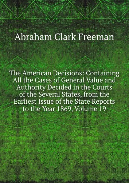 Обложка книги The American Decisions: Containing All the Cases of General Value and Authority Decided in the Courts of the Several States, from the Earliest Issue of the State Reports to the Year 1869, Volume 19, Abraham Clark Freeman