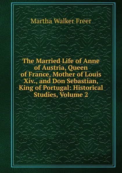 Обложка книги The Married Life of Anne of Austria, Queen of France, Mother of Louis Xiv., and Don Sebastian, King of Portugal: Historical Studies, Volume 2, Martha Walker Freer