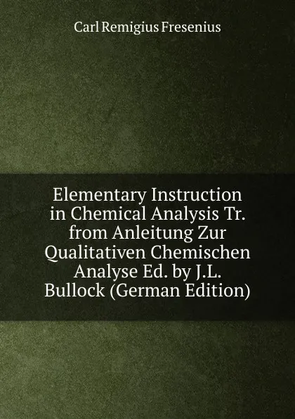 Обложка книги Elementary Instruction in Chemical Analysis Tr. from Anleitung Zur Qualitativen Chemischen Analyse Ed. by J.L. Bullock (German Edition), Carl Remigius Fresenius