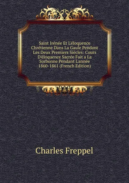 Обложка книги Saint Irenee Et L.eloquence Chretienne Dans La Gaule Pendant Les Deux Premiers Siecles: Cours D.eloquence Sacree Fait a La Sorbonne Pendant L.annee 1860-1861 (French Edition), Charles Freppel