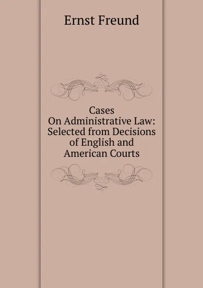 Обложка книги Cases On Administrative Law: Selected from Decisions of English and American Courts, Ernst Freund