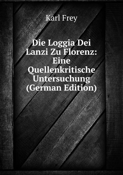 Обложка книги Die Loggia Dei Lanzi Zu Florenz: Eine Quellenkritische Untersuchung (German Edition), Karl Frey