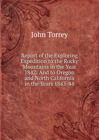 Обложка книги Report of the Exploring Expedition to the Rocky Mountains in the Year 1842: And to Oregon and North California in the Years 1843-44, John Torrey