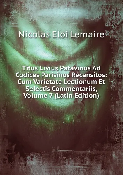 Обложка книги Titus Livius Patavinus Ad Codices Parisinos Recensitos: Cum Varietate Lectionum Et Selectis Commentariis, Volume 7 (Latin Edition), Nicolas Eloi Lemaire