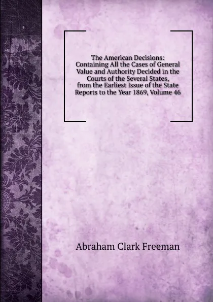 Обложка книги The American Decisions: Containing All the Cases of General Value and Authority Decided in the Courts of the Several States, from the Earliest Issue of the State Reports to the Year 1869, Volume 46, Abraham Clark Freeman