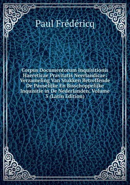 Обложка книги Corpus Documentorum Inquisitionis Haereticae Pravitatis Neerlandicae: Verzameling Van Stukken Betreffende De Pauselijke En Bisschoppelijke Inquisitie in De Nederlanden, Volume 5 (Latin Edition), Paul Frédéricq