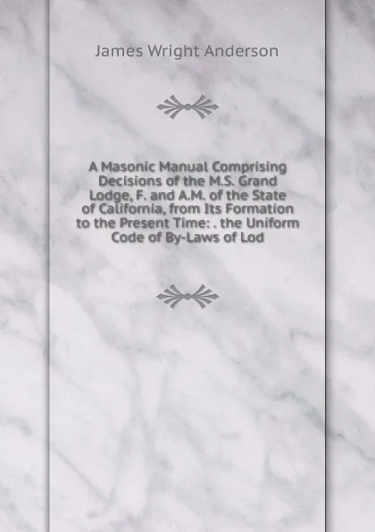 Обложка книги A Masonic Manual Comprising Decisions of the M.S. Grand Lodge, F. and A.M. of the State of California, from Its Formation to the Present Time: . the Uniform Code of By-Laws of Lod, James Wright Anderson