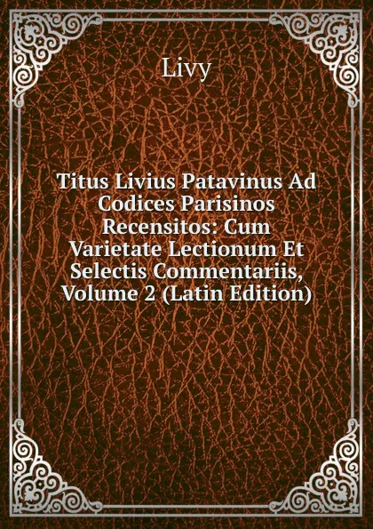 Обложка книги Titus Livius Patavinus Ad Codices Parisinos Recensitos: Cum Varietate Lectionum Et Selectis Commentariis, Volume 2 (Latin Edition), Titi Livi