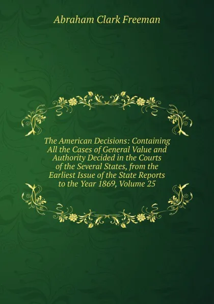 Обложка книги The American Decisions: Containing All the Cases of General Value and Authority Decided in the Courts of the Several States, from the Earliest Issue of the State Reports to the Year 1869, Volume 25, Abraham Clark Freeman