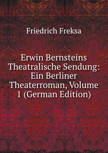 Обложка книги Erwin Bernsteins Theatralische Sendung: Ein Berliner Theaterroman, Volume 1 (German Edition), Friedrich Freksa