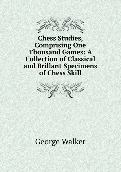 Обложка книги Chess Studies, Comprising One Thousand Games: A Collection of Classical and Brillant Specimens of Chess Skill, George Walker