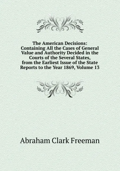 Обложка книги The American Decisions: Containing All the Cases of General Value and Authority Decided in the Courts of the Several States, from the Earliest Issue of the State Reports to the Year 1869, Volume 13, Abraham Clark Freeman