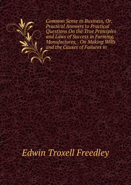 Обложка книги Common Sense in Business, Or, Practical Answers to Practical Questions On the True Principles and Laws of Success in Farming, Manufactures, . On Making Wills and the Causes of Failures in, Edwin Troxell Freedley