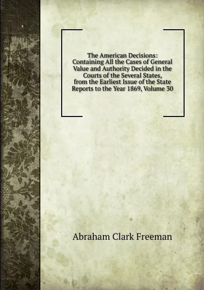 Обложка книги The American Decisions: Containing All the Cases of General Value and Authority Decided in the Courts of the Several States, from the Earliest Issue of the State Reports to the Year 1869, Volume 30, Abraham Clark Freeman