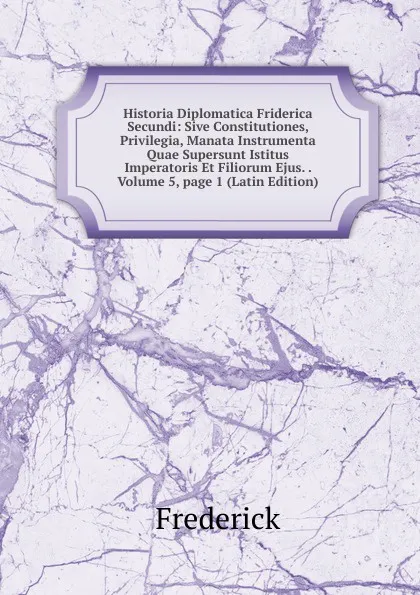 Обложка книги Historia Diplomatica Friderica Secundi: Sive Constitutiones, Privilegia, Manata Instrumenta Quae Supersunt Istitus Imperatoris Et Filiorum Ejus. . Volume 5,.page 1 (Latin Edition), Frederick