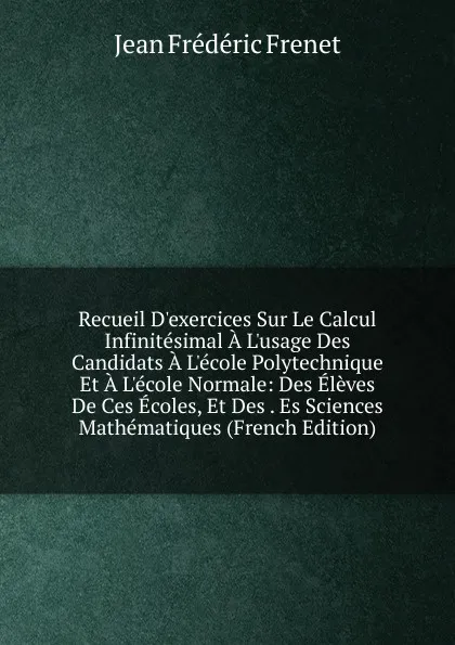 Обложка книги Recueil D.exercices Sur Le Calcul Infinitesimal A L.usage Des Candidats A L.ecole Polytechnique Et A L.ecole Normale: Des Eleves De Ces Ecoles, Et Des . Es Sciences Mathematiques (French Edition), Jean Frédéric Frenet