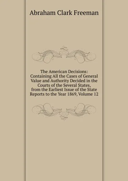 Обложка книги The American Decisions: Containing All the Cases of General Value and Authority Decided in the Courts of the Several States, from the Earliest Issue of the State Reports to the Year 1869, Volume 12, Abraham Clark Freeman