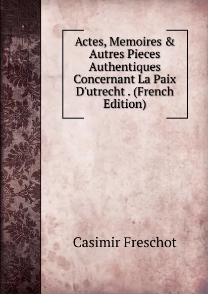 Обложка книги Actes, Memoires . Autres Pieces Authentiques Concernant La Paix D.utrecht . (French Edition), Casimir Freschot