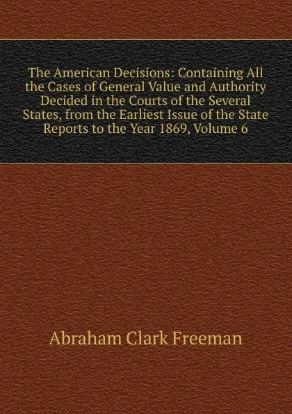 Обложка книги The American Decisions: Containing All the Cases of General Value and Authority Decided in the Courts of the Several States, from the Earliest Issue of the State Reports to the Year 1869, Volume 6, Abraham Clark Freeman