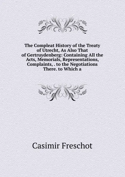 Обложка книги The Compleat History of the Treaty of Utrecht, As Also That of Gertruydenberg: Containing All the Acts, Memorials, Representations, Complaints, . to the Negotiations There. to Which a, Casimir Freschot