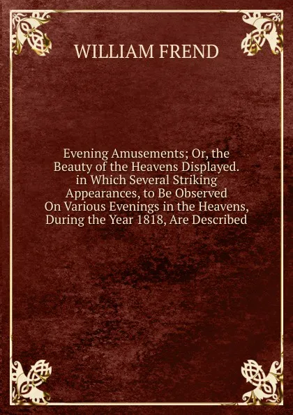 Обложка книги Evening Amusements; Or, the Beauty of the Heavens Displayed. in Which Several Striking Appearances, to Be Observed On Various Evenings in the Heavens, During the Year 1818, Are Described., William Frend