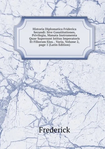 Обложка книги Historia Diplomatica Friderica Secundi: Sive Constitutiones, Privilegia, Manata Instrumenta Quae Supersunt Istitus Imperatoris Et Filiorum Ejus. . Varia, Volume 2, page 1 (Latin Edition), Frederick