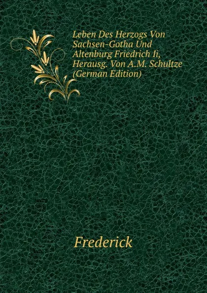 Обложка книги Leben Des Herzogs Von Sachsen-Gotha Und Altenburg Friedrich Ii, Herausg. Von A.M. Schultze (German Edition), Frederick