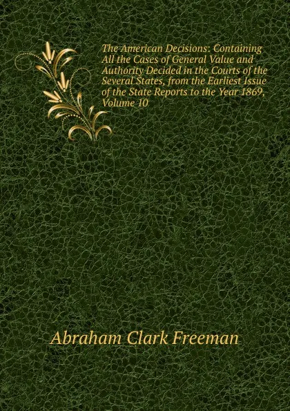 Обложка книги The American Decisions: Containing All the Cases of General Value and Authority Decided in the Courts of the Several States, from the Earliest Issue of the State Reports to the Year 1869, Volume 10, Abraham Clark Freeman