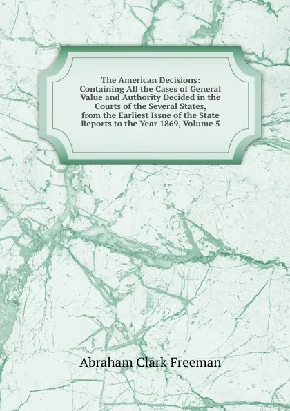 Обложка книги The American Decisions: Containing All the Cases of General Value and Authority Decided in the Courts of the Several States, from the Earliest Issue of the State Reports to the Year 1869, Volume 5, Abraham Clark Freeman